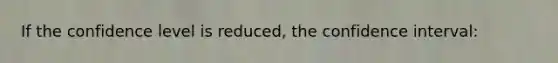 If the confidence level is reduced, the confidence interval: