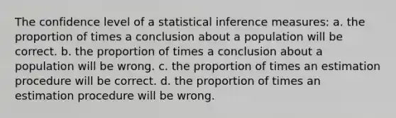 The confidence level of a statistical inference measures: a. the proportion of times a conclusion about a population will be correct. b. the proportion of times a conclusion about a population will be wrong. c. the proportion of times an estimation procedure will be correct. d. the proportion of times an estimation procedure will be wrong.