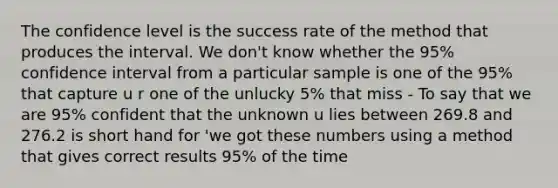 The confidence level is the success rate of the method that produces the interval. We don't know whether the 95% confidence interval from a particular sample is one of the 95% that capture u r one of the unlucky 5% that miss - To say that we are 95% confident that the unknown u lies between 269.8 and 276.2 is short hand for 'we got these numbers using a method that gives correct results 95% of the time