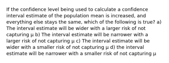 If the confidence level being used to calculate a confidence interval estimate of the population mean is increased, and everything else stays the same, which of the following is true? a) The interval estimate will be wider with a larger risk of not capturing μ b) The interval estimate will be narrower with a larger risk of not capturing μ c) The interval estimate will be wider with a smaller risk of not capturing μ d) the interval estimate will be narrower with a smaller risk of not capturing μ