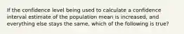 If the confidence level being used to calculate a confidence interval estimate of the population mean is increased, and everything else stays the same, which of the following is true?