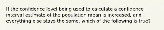 If the confidence level being used to calculate a confidence interval estimate of the population mean is increased, and everything else stays the same, which of the following is true?