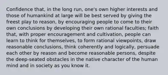 Confidence that, in the long run, one's own higher interests and those of humankind at large will be best served by giving the freest play to reason, by encouraging people to come to their own conclusions by developing their own rational faculties; faith that, with proper encouragement and cultivation, people can learn to think for themselves, to form rational viewpoints, draw reasonable conclusions, think coherently and logically, persuade each other by reason and become reasonable persons, despite the deep-seated obstacles in the native character of the human mind and in society as you know it.
