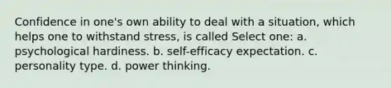 Confidence in one's own ability to deal with a situation, which helps one to withstand stress, is called Select one: a. psychological hardiness. b. self-efficacy expectation. c. personality type. d. power thinking.