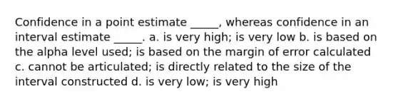 Confidence in a point estimate _____, whereas confidence in an interval estimate _____. a. is very high; is very low b. is based on the alpha level used; is based on the margin of error calculated c. cannot be articulated; is directly related to the size of the interval constructed d. is very low; is very high