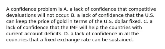 A confidence problem is A. a lack of confidence that competitive devaluations will not occur. B. a lack of confidence that the U.S. can keep the price of gold in terms of the U.S. dollar fixed. C. a lack of confidence that the IMF will help the countries with current account deficits. D. a lack of confidence in all the countries that a fixed exchange rate can be sustained.