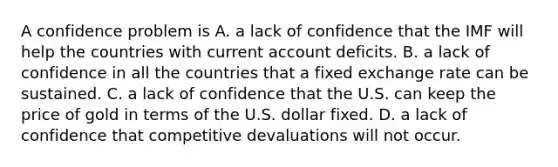 A confidence problem is A. a lack of confidence that the IMF will help the countries with current account deficits. B. a lack of confidence in all the countries that a fixed exchange rate can be sustained. C. a lack of confidence that the U.S. can keep the price of gold in terms of the U.S. dollar fixed. D. a lack of confidence that competitive devaluations will not occur.