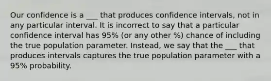 Our confidence is a ___ that produces confidence intervals, not in any particular interval. It is incorrect to say that a particular confidence interval has 95% (or any other %) chance of including the true population parameter. Instead, we say that the ___ that produces intervals captures the true population parameter with a 95% probability.