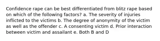 Confidence rape can be best differentiated from blitz rape based on which of the following factors? a. The severity of injuries inflicted to the victims b. The degree of anonymity of the victim as well as the offender c. A consenting victim d. Prior interaction between victim and assailant e. Both B and D