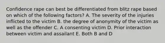 Confidence rape can best be differentiated from blitz rape based on which of the following factors? A. The severity of the injuries inflicted to the victim B. the degree of anonymity of the victim as well as the offender C. A consenting victim D. Prior interaction between victim and assailant E. Both B and D