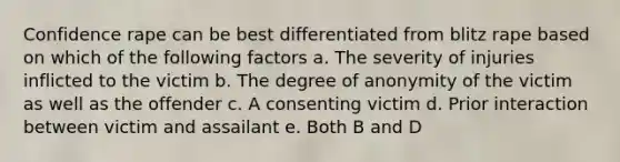 Confidence rape can be best differentiated from blitz rape based on which of the following factors a. The severity of injuries inflicted to the victim b. The degree of anonymity of the victim as well as the offender c. A consenting victim d. Prior interaction between victim and assailant e. Both B and D