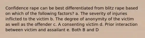 Confidence rape can be best differentiated from blitz rape based on which of the following factors? a. The severity of injuries inflicted to the victim b. The degree of anonymity of the victim as well as the offender c. A consenting victim d. Prior interaction between victim and assailant e. Both B and D