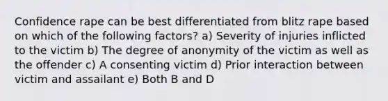 Confidence rape can be best differentiated from blitz rape based on which of the following factors? a) Severity of injuries inflicted to the victim b) The degree of anonymity of the victim as well as the offender c) A consenting victim d) Prior interaction between victim and assailant e) Both B and D