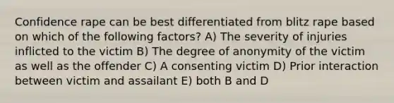 Confidence rape can be best differentiated from blitz rape based on which of the following factors? A) The severity of injuries inflicted to the victim B) The degree of anonymity of the victim as well as the offender C) A consenting victim D) Prior interaction between victim and assailant E) both B and D