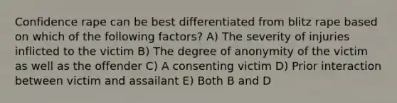 Confidence rape can be best differentiated from blitz rape based on which of the following factors? A) The severity of injuries inflicted to the victim B) The degree of anonymity of the victim as well as the offender C) A consenting victim D) Prior interaction between victim and assailant E) Both B and D