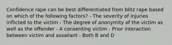 Confidence rape can be best differentiated from blitz rape based on which of the following factors? - The severity of injuries inflicted to the victim - The degree of anonymity of the victim as well as the offender - A consenting victim - Prior interaction between victim and assailant - Both B and D