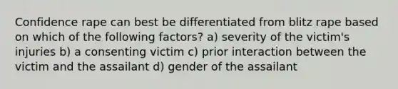 Confidence rape can best be differentiated from blitz rape based on which of the following factors? a) severity of the victim's injuries b) a consenting victim c) prior interaction between the victim and the assailant d) gender of the assailant