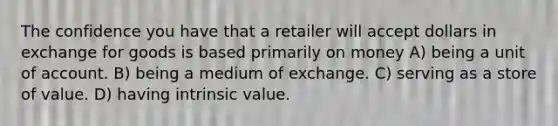 The confidence you have that a retailer will accept dollars in exchange for goods is based primarily on money A) being a unit of account. B) being a medium of exchange. C) serving as a store of value. D) having intrinsic value.