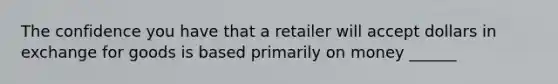 The confidence you have that a retailer will accept dollars in exchange for goods is based primarily on money ______