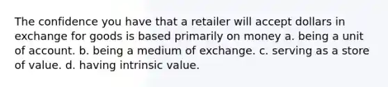 The confidence you have that a retailer will accept dollars in exchange for goods is based primarily on money a. being a unit of account. b. being a medium of exchange. c. serving as a store of value. d. having intrinsic value.