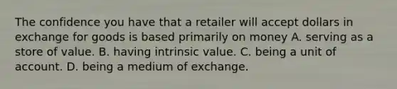 The confidence you have that a retailer will accept dollars in exchange for goods is based primarily on money A. serving as a store of value. B. having intrinsic value. C. being a unit of account. D. being a medium of exchange.