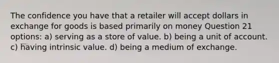 The confidence you have that a retailer will accept dollars in exchange for goods is based primarily on money Question 21 options: a) serving as a store of value. b) being a unit of account. c) having intrinsic value. d) being a medium of exchange.