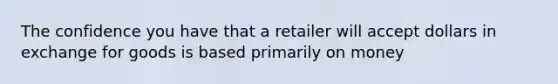 The confidence you have that a retailer will accept dollars in exchange for goods is based primarily on money