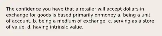 The confidence you have that a retailer will accept dollars in exchange for goods is based primarily onmoney a. being a unit of account. b. being a medium of exchange. c. serving as a store of value. d. having intrinsic value.