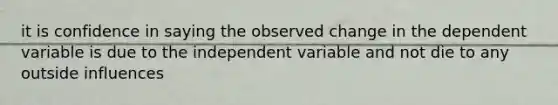 it is confidence in saying the observed change in the dependent variable is due to the independent variable and not die to any outside influences