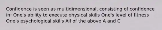 Confidence is seen as multidimensional, consisting of confidence in: One's ability to execute physical skills One's level of fitness One's psychological skills All of the above A and C