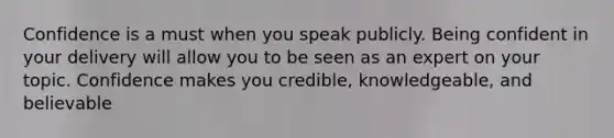 Confidence is a must when you speak publicly. Being confident in your delivery will allow you to be seen as an expert on your topic. Confidence makes you credible, knowledgeable, and believable