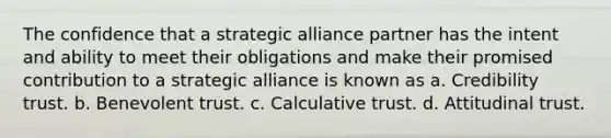 The confidence that a strategic alliance partner has the intent and ability to meet their obligations and make their promised contribution to a strategic alliance is known as a. Credibility trust. b. Benevolent trust. c. Calculative trust. d. Attitudinal trust.