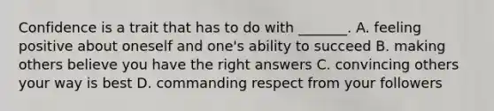 Confidence is a trait that has to do with _______. A. feeling positive about oneself and one's ability to succeed B. making others believe you have the right answers C. convincing others your way is best D. commanding respect from your followers