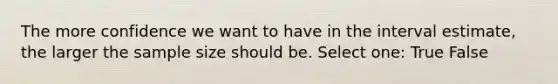 The more confidence we want to have in the interval estimate, the larger the sample size should be. Select one: True False