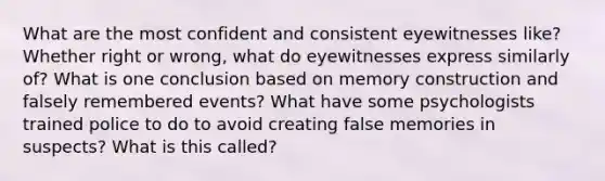 What are the most confident and consistent eyewitnesses like? Whether right or wrong, what do eyewitnesses express similarly of? What is one conclusion based on memory construction and falsely remembered events? What have some psychologists trained police to do to avoid creating false memories in suspects? What is this called?