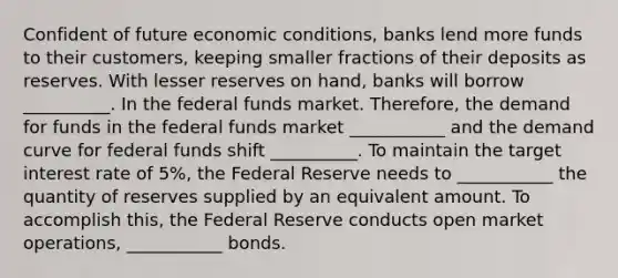 Confident of future economic conditions, banks lend more funds to their customers, keeping smaller fractions of their deposits as reserves. With lesser reserves on hand, banks will borrow __________. In the federal funds market. Therefore, the demand for funds in the federal funds market ___________ and the demand curve for federal funds shift __________. To maintain the target interest rate of 5%, the Federal Reserve needs to ___________ the quantity of reserves supplied by an equivalent amount. To accomplish this, the Federal Reserve conducts open market operations, ___________ bonds.