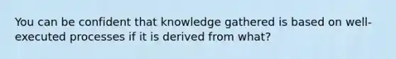 You can be confident that knowledge gathered is based on well-executed processes if it is derived from what?