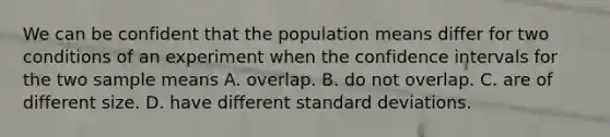 We can be confident that the population means differ for two conditions of an experiment when the confidence intervals for the two sample means A. overlap. B. do not overlap. C. are of different size. D. have different <a href='https://www.questionai.com/knowledge/kqGUr1Cldy-standard-deviation' class='anchor-knowledge'>standard deviation</a>s.