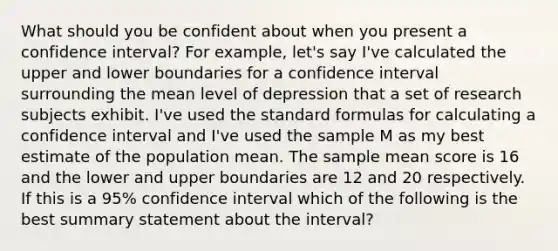 What should you be confident about when you present a confidence interval? For example, let's say I've calculated the upper and lower boundaries for a confidence interval surrounding the mean level of depression that a set of research subjects exhibit. I've used the <a href='https://www.questionai.com/knowledge/kGzyDUHj14-standard-form' class='anchor-knowledge'>standard form</a>ulas for calculating a confidence interval and I've used the sample M as my best estimate of the population mean. The sample mean score is 16 and the lower and upper boundaries are 12 and 20 respectively. If this is a 95% confidence interval which of the following is the best summary statement about the interval?