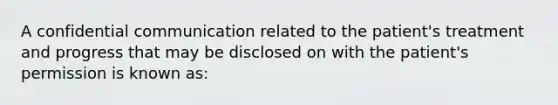 A confidential communication related to the patient's treatment and progress that may be disclosed on with the patient's permission is known as: