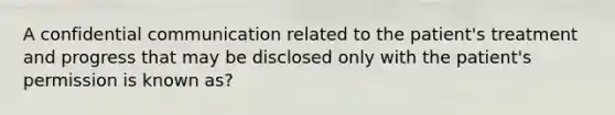 A confidential communication related to the patient's treatment and progress that may be disclosed only with the patient's permission is known as?