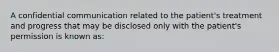 A confidential communication related to the patient's treatment and progress that may be disclosed only with the patient's permission is known as: