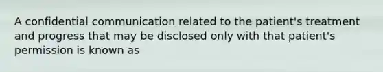 A confidential communication related to the patient's treatment and progress that may be disclosed only with that patient's permission is known as