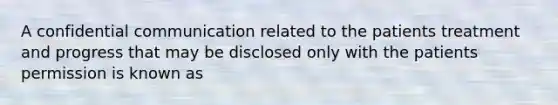 A confidential communication related to the patients treatment and progress that may be disclosed only with the patients permission is known as