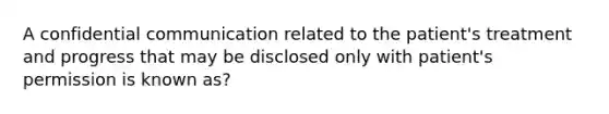 A confidential communication related to the patient's treatment and progress that may be disclosed only with patient's permission is known as?