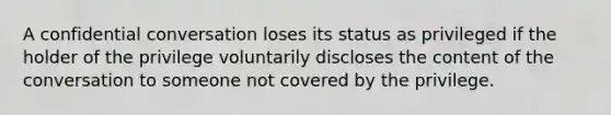 ​A confidential conversation loses its status as privileged if the holder of the privilege voluntarily discloses the content of the conversation to someone not covered by the privilege.