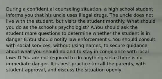 During a confidential counseling situation, a high school student informs you that his uncle uses illegal drugs. The uncle does not live with the student, but visits the student monthly. What should you do as the school's psychologist? A.You should ask the student more questions to determine whether the student is in danger B.You should notify law enforcement C.You should consult with social services, without using names, to secure guidance about what you should do and to stay in compliance with local laws D.You are not required to do anything since there is no immediate danger. It is best practice to call the parents, with student approval, and discuss the situation openly