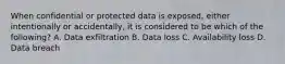 When confidential or protected data is exposed, either intentionally or accidentally, it is considered to be which of the following? A. Data exfiltration B. Data loss C. Availability loss D. Data breach