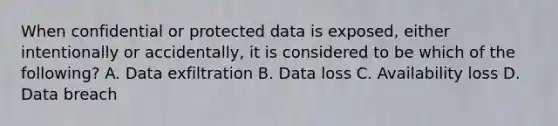 When confidential or protected data is exposed, either intentionally or accidentally, it is considered to be which of the following? A. Data exfiltration B. Data loss C. Availability loss D. Data breach