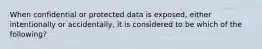 When confidential or protected data is exposed, either intentionally or accidentally, it is considered to be which of the following?